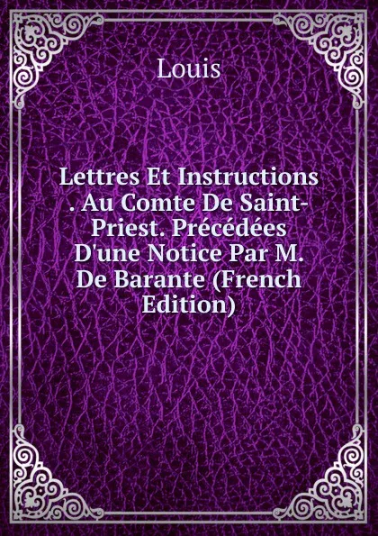 Обложка книги Lettres Et Instructions . Au Comte De Saint-Priest. Precedees D.une Notice Par M. De Barante (French Edition), Louis