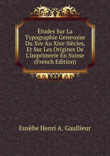 Обложка книги Etudes Sur La Typographie Genevoise Du Xve Au Xixe Siecles, Et Sur Les Origines De L.Imprimerie En Suisse (French Edition), Eusèbe Henri A. Gaullieur