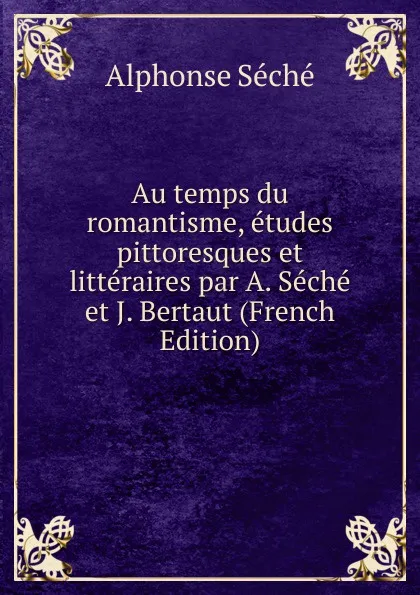 Обложка книги Au temps du romantisme, etudes pittoresques et litteraires par A. Seche et J. Bertaut (French Edition), Alphonse Séché