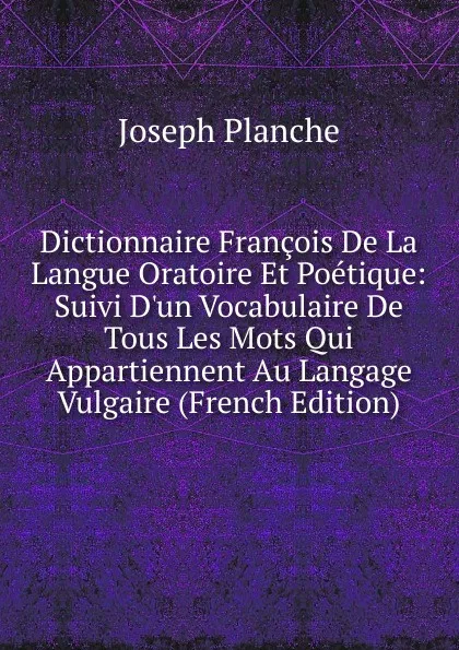 Обложка книги Dictionnaire Francois De La Langue Oratoire Et Poetique: Suivi D.un Vocabulaire De Tous Les Mots Qui Appartiennent Au Langage Vulgaire (French Edition), Joseph Planche