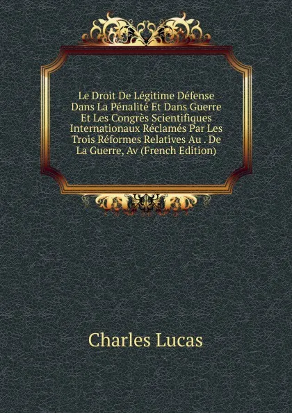 Обложка книги Le Droit De Legitime Defense Dans La Penalite Et Dans Guerre Et Les Congres Scientifiques Internationaux Reclames Par Les Trois Reformes Relatives Au . De La Guerre, Av (French Edition), Charles Lucas