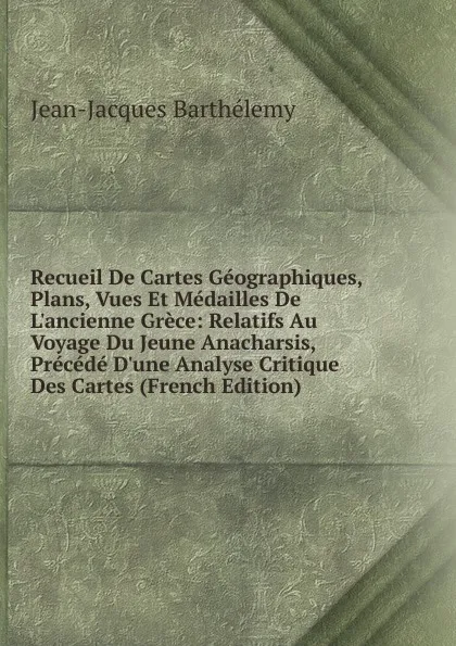 Обложка книги Recueil De Cartes Geographiques, Plans, Vues Et Medailles De L.ancienne Grece: Relatifs Au Voyage Du Jeune Anacharsis, Precede D.une Analyse Critique Des Cartes (French Edition), Jean-Jacques Barthélemy