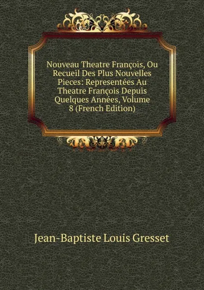 Обложка книги Nouveau Theatre Francois, Ou Recueil Des Plus Nouvelles Pieces: Representees Au Theatre Francois Depuis Quelques Annees, Volume 8 (French Edition), Jean-Baptiste Louis Gresset