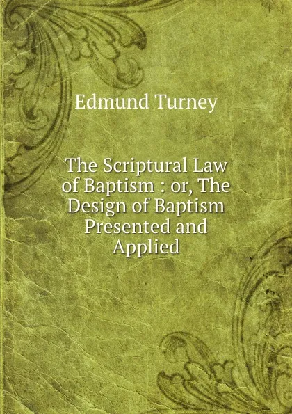 Обложка книги The Scriptural Law of Baptism : or, The Design of Baptism Presented and Applied, Edmund Turney