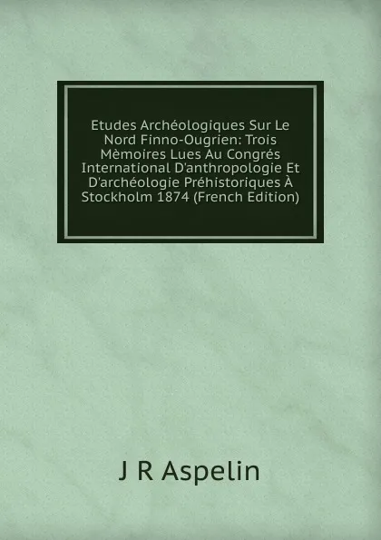 Обложка книги Etudes Archeologiques Sur Le Nord Finno-Ougrien: Trois Memoires Lues Au Congres International D.anthropologie Et D.archeologie Prehistoriques A Stockholm 1874 (French Edition), J R Aspelin