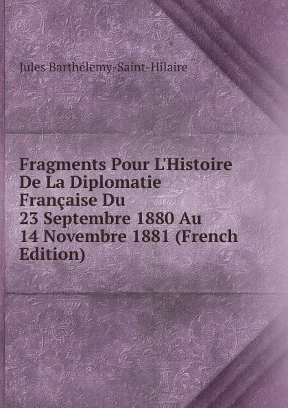 Обложка книги Fragments Pour L.Histoire De La Diplomatie Francaise Du 23 Septembre 1880 Au 14 Novembre 1881 (French Edition), Jules Barthélemy-Saint-Hilaire