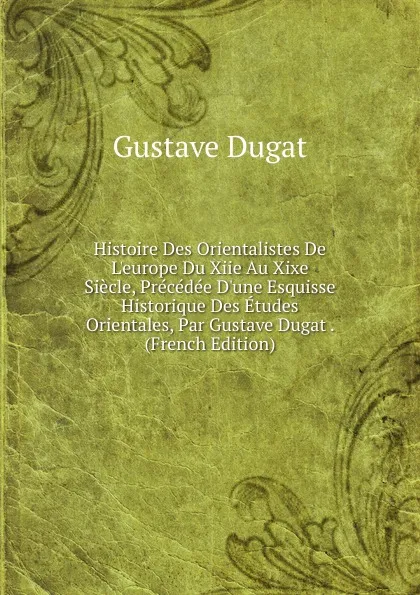 Обложка книги Histoire Des Orientalistes De L.europe Du Xiie Au Xixe Siecle, Precedee D.une Esquisse Historique Des Etudes Orientales, Par Gustave Dugat . (French Edition), Gustave Dugat