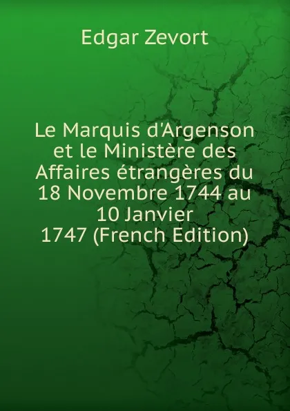 Обложка книги Le Marquis d.Argenson et le Ministere des Affaires etrangeres du 18 Novembre 1744 au 10 Janvier 1747 (French Edition), Edgar Zevort