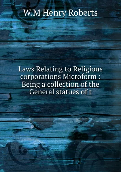 Обложка книги Laws Relating to Religious corporations Microform : Being a collection of the General statues of t, W.M Henry Roberts