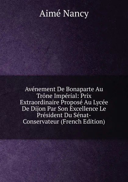 Обложка книги Avenement De Bonaparte Au Trone Imperial: Prix Extraordinaire Propose Au Lycee De Dijon Par Son Excellence Le President Du Senat-Conservateur (French Edition), Aimé Nancy