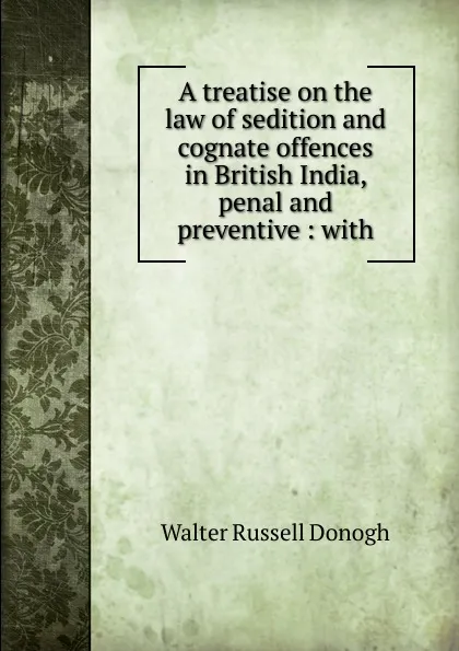 Обложка книги A treatise on the law of sedition and cognate offences in British India, penal and preventive : with, Walter Russell Donogh