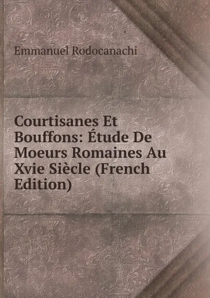 Обложка книги Courtisanes Et Bouffons: Etude De Moeurs Romaines Au Xvie Siecle (French Edition), Emmanuel Rodocanachi