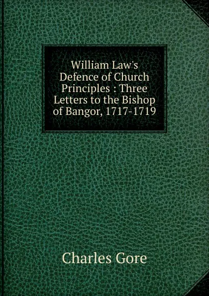 Обложка книги William Law.s Defence of Church Principles : Three Letters to the Bishop of Bangor, 1717-1719, Charles Gore