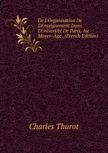 Обложка книги De L.Organisation De L.Enseignement Dans L.Universite De Paris, Au Moyen-Age . (French Edition), Charles Thurot