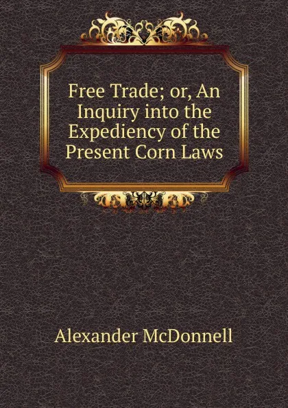 Обложка книги Free Trade; or, An Inquiry into the Expediency of the Present Corn Laws, Alexander McDonnell