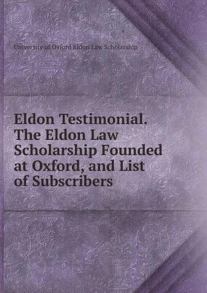 Обложка книги Eldon Testimonial. The Eldon Law Scholarship Founded at Oxford, and List of Subscribers, University of Oxford Eldon Law Scholarship