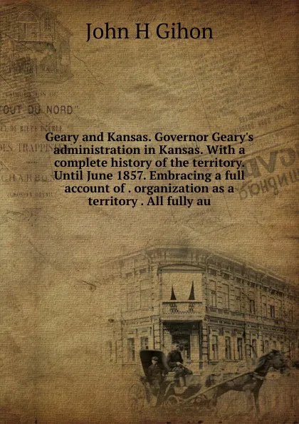 Обложка книги Geary and Kansas. Governor Geary.s administration in Kansas. With a complete history of the territory. Until June 1857. Embracing a full account of . organization as a territory . All fully au, John H Gihon