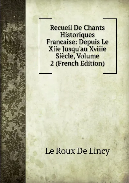 Обложка книги Recueil De Chants Historiques Francaise: Depuis Le Xiie Jusqu.au Xviiie Siecle, Volume 2 (French Edition), Le Roux de Lincy