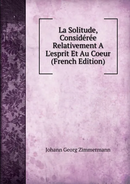 Обложка книги La Solitude, Consideree Relativement A L.esprit Et Au Coeur (French Edition), Johann Georg Zimmermann