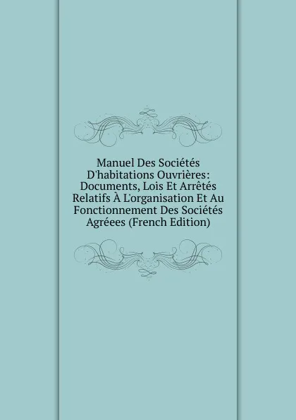 Обложка книги Manuel Des Societes D.habitations Ouvrieres: Documents, Lois Et Arretes Relatifs A L.organisation Et Au Fonctionnement Des Societes Agreees (French Edition), 