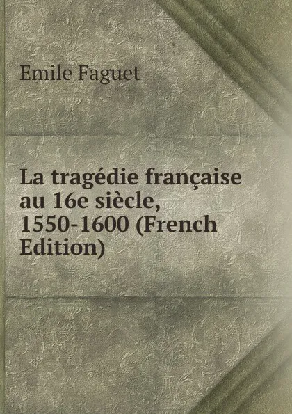 Обложка книги La tragedie francaise au 16e siecle, 1550-1600 (French Edition), Emile Faguet