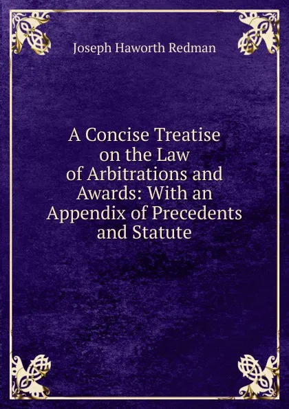 Обложка книги A Concise Treatise on the Law of Arbitrations and Awards: With an Appendix of Precedents and Statute, Joseph Haworth Redman