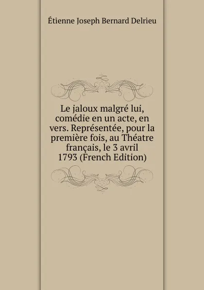 Обложка книги Le jaloux malgre lui, comedie en un acte, en vers. Representee, pour la premiere fois, au Theatre francais, le 3 avril 1793 (French Edition), Étienne Joseph Bernard Delrieu