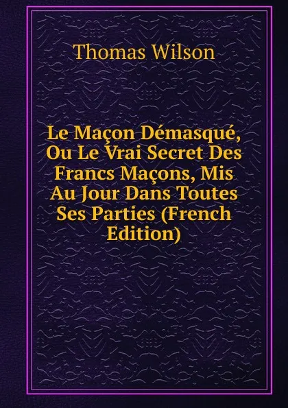 Обложка книги Le Macon Demasque, Ou Le Vrai Secret Des Francs Macons, Mis Au Jour Dans Toutes Ses Parties (French Edition), Thomas Wilson