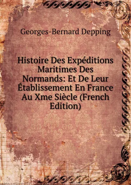 Обложка книги Histoire Des Expeditions Maritimes Des Normands: Et De Leur Etablissement En France Au Xme Siecle (French Edition), Georges-Bernard Depping