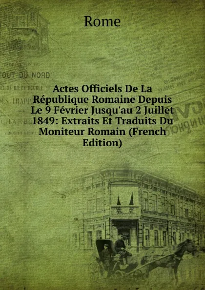 Обложка книги Actes Officiels De La Republique Romaine Depuis Le 9 Fevrier Jusqu.au 2 Juillet 1849: Extraits Et Traduits Du Moniteur Romain (French Edition), Rome