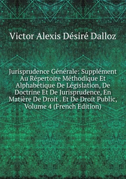 Обложка книги Jurisprudence Generale: Supplement Au Repertoire Methodique Et Alphabetique De Legislation, De Doctrine Et De Jurisprudence, En Matiere De Droit . Et De Droit Public, Volume 4 (French Edition), Victor Alexis Désiré Dalloz