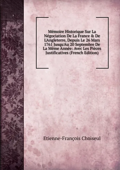 Обложка книги Memoire Historique Sur La Negociation De La France . De L.Angleterre, Depuis Le 26 Mars 1761 Jusqu.Au 20 Septembre De La Meme Annee: Avec Les Pieces Justificatives (French Edition), Etienne-François Choiseul