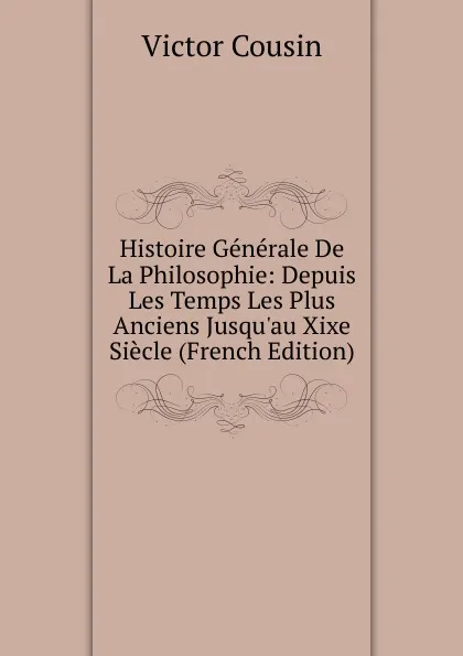 Обложка книги Histoire Generale De La Philosophie: Depuis Les Temps Les Plus Anciens Jusqu.au Xixe Siecle (French Edition), Cousin Victor