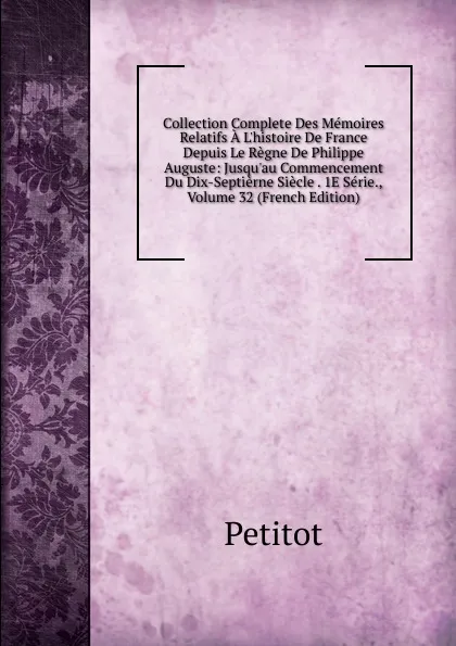 Обложка книги Collection Complete Des Memoires Relatifs A L.histoire De France Depuis Le Regne De Philippe Auguste: Jusqu.au Commencement Du Dix-Septierne Siecle . 1E Serie., Volume 32 (French Edition), Petitot