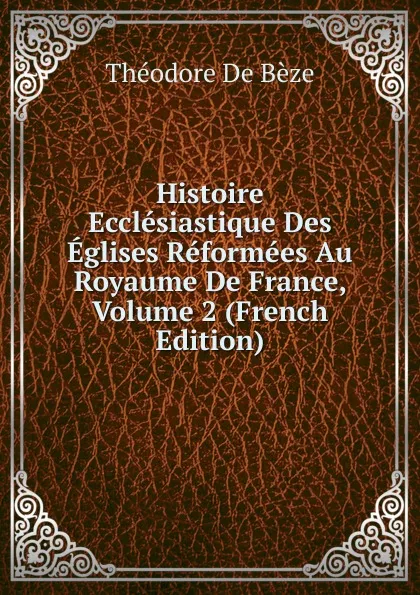 Обложка книги Histoire Ecclesiastique Des Eglises Reformees Au Royaume De France, Volume 2 (French Edition), Théodore de Bèze