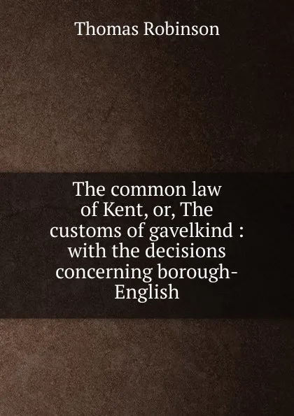 Обложка книги The common law of Kent, or, The customs of gavelkind : with the decisions concerning borough-English, Thomas Robinson