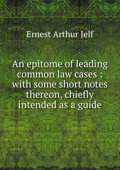 Обложка книги An epitome of leading common law cases : with some short notes thereon, chiefly intended as a guide, Ernest Arthur Jelf