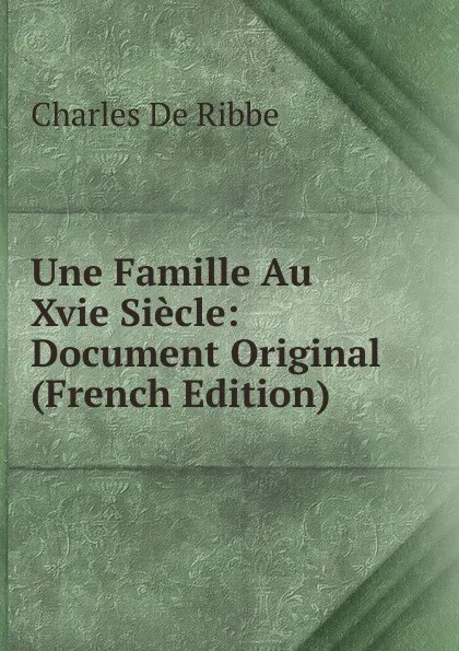 Обложка книги Une Famille Au Xvie Siecle: Document Original (French Edition), Charles de Ribbe