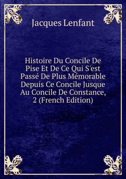 Обложка книги Histoire Du Concile De Pise Et De Ce Qui S.est Passe De Plus Memorable Depuis Ce Concile Jusque Au Concile De Constance, 2 (French Edition), Jacques Lenfant