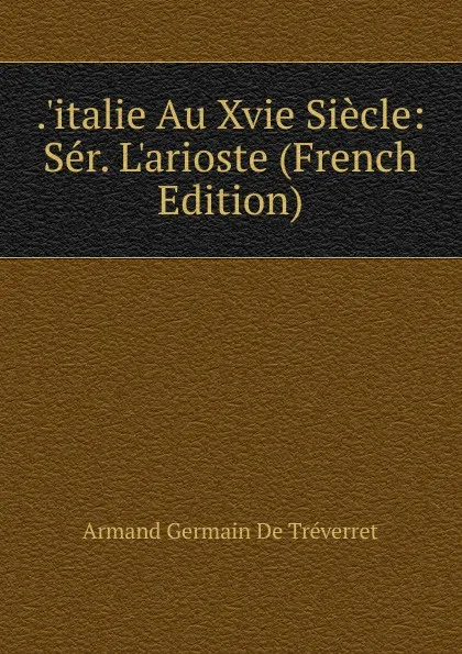 Обложка книги ..italie Au Xvie Siecle: Ser. L.arioste (French Edition), Armand Germain de Tréverret