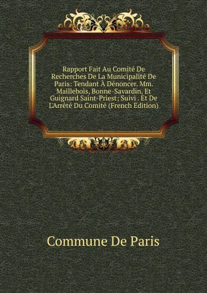 Обложка книги Rapport Fait Au Comite De Recherches De La Municipalite De Paris: Tendant A Denoncer. Mm. Maillebois, Bonne-Savardin, Et Guignard Saint-Priest; Suivi . Et De L.Arrete Du Comite (French Edition), Commune De Paris