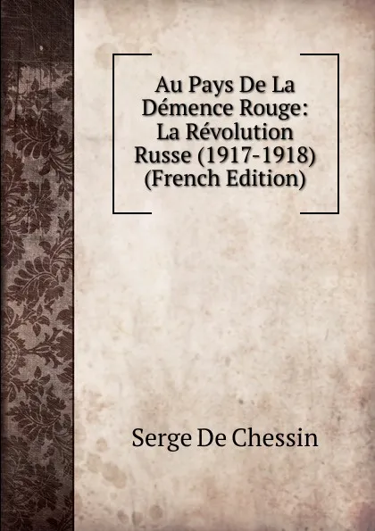 Обложка книги Au Pays De La Demence Rouge: La Revolution Russe (1917-1918) (French Edition), Serge de Chessin