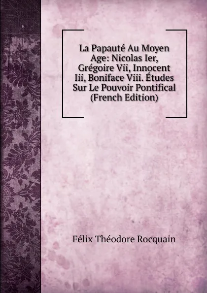 Обложка книги La Papaute Au Moyen Age: Nicolas Ier, Gregoire Vii, Innocent Iii, Boniface Viii. Etudes Sur Le Pouvoir Pontifical (French Edition), Félix Théodore Rocquain