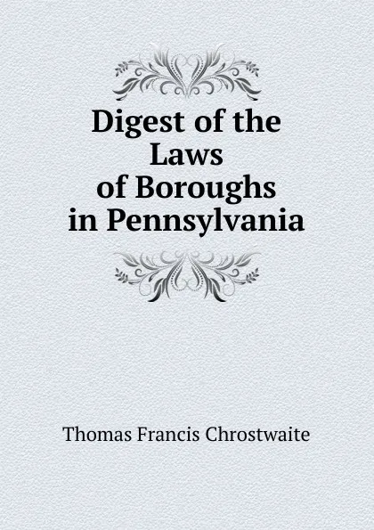 Обложка книги Digest of the Laws of Boroughs in Pennsylvania, Thomas Francis Chrostwaite