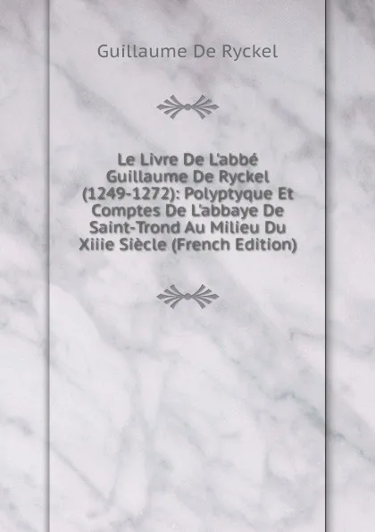 Обложка книги Le Livre De L.abbe Guillaume De Ryckel (1249-1272): Polyptyque Et Comptes De L.abbaye De Saint-Trond Au Milieu Du Xiiie Siecle (French Edition), Guillaume De Ryckel