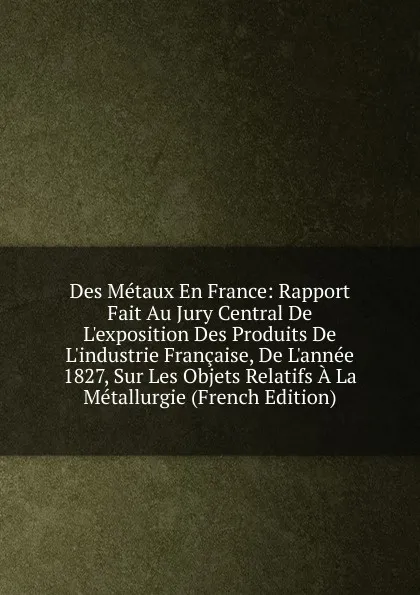 Обложка книги Des Metaux En France: Rapport Fait Au Jury Central De L.exposition Des Produits De L.industrie Francaise, De L.annee 1827, Sur Les Objets Relatifs A La Metallurgie (French Edition), 