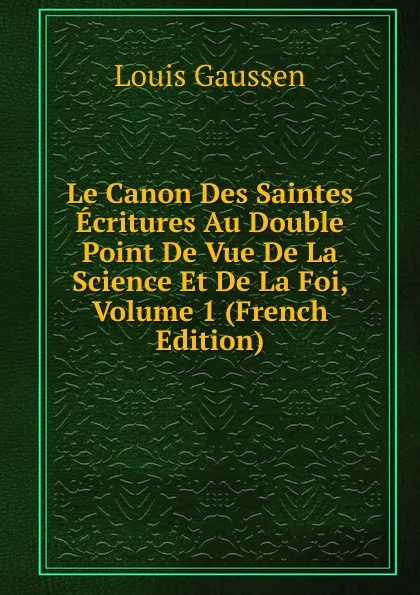 Обложка книги Le Canon Des Saintes Ecritures Au Double Point De Vue De La Science Et De La Foi, Volume 1 (French Edition), Louis Gaussen