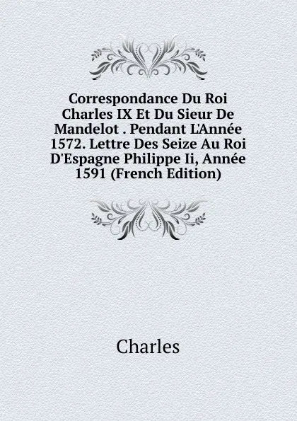 Обложка книги Correspondance Du Roi Charles IX Et Du Sieur De Mandelot . Pendant L.Annee 1572. Lettre Des Seize Au Roi D.Espagne Philippe Ii, Annee 1591 (French Edition), Charles