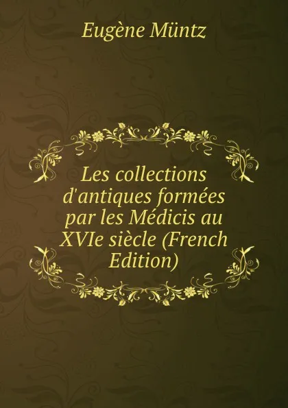 Обложка книги Les collections d.antiques formees par les Medicis au XVIe siecle (French Edition), Eugène Müntz