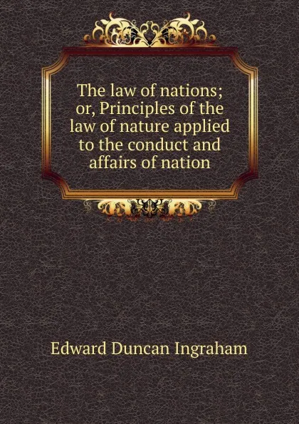 Обложка книги The law of nations; or, Principles of the law of nature applied to the conduct and affairs of nation, Edward Duncan Ingraham